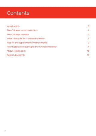 2
Introduction3
The Chinese travel revolution 4
The Chinese traveller  5
Hotel hotspots for Chinese travellers 7
Tips for the top service enhancements 9
How hotels are catering to the Chinese traveller 11
About Hotels.com 13
Report disclaimer 14
Contents
 