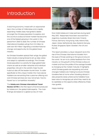 3
Introduction
A booming economy, mixed with an exponential
rise in the number of millionaires and a rapidly
expanding middle class, has ignited a desire
amongst the Chinese population to explore, and
the country’s outbound travel market has become
one of the fastest growing in the world. In the
period from 2000 to 2020, the number of Chinese
international travellers will go from 10 million to
well over 100 million1
. Signaling a transformational
change, and opportunity, for the global travel
industry.
As Chinese travellers spread their wings, the global
hotel industry is being forced to sit up, take notice
and adapt to capitalise accordingly. The Chinese
travel population is a priority for large global hotel
chains as well as smaller networks and individual
properties, not just in the world’s major tourist
hubs but also off the beaten tourist track. To cater
specifically to this unique market, the more astute
hoteliers are reinventing their customer offering and
core Chinese services are now not simply “nice-to-
haves” but a “competitive necessity”.
The Hotels.com Chinese International Travel
Monitor (CITM) is the first report of its kind produced
by Hotels.com, the global hotel experts. The main
findings are based on a global survey of more
than 5,000 Hotels.com hotel partners during April/
May 2012. Responses have been sourced from:
Argentina, Australia, Brazil, Denmark, Finland,
France, Germany, Hong Kong, India, Ireland, Italy,
Japan, Korea, Netherlands, New Zealand, Norway,
Russia, Singapore, Spain, Sweden, the UK and 	
the US.
The report provides a unique viewpoint as to the
rise of the Chinese international traveller, from
the eyes of those working on the ground around
the world. Its aim is to collate feedback from the
industry on the growth of the Chinese outbound
market and how the profile of the average traveller
is changing as the market matures. It highlights
what Chinese guests are requesting and what
changes hoteliers are making to ensure Chinese
travellers feel at home when travelling abroad. It
also pinpoints areas where some hoteliers have
been slow to recognise just what they need to do
to capitalise on the opportunities offered by these
new guests.
Happy reading!
Johan Svanstrom
Vice President Hotels.com APAC
1 Figures sourced from the World Tourism Organization: 			
http://www.chinadaily.com.cn/china/2011-06/01/content_12624526.htm
 
