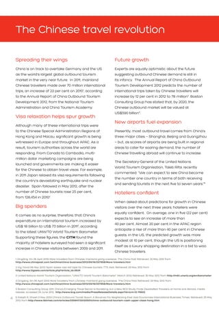 4
Spreading their wings
China is on track to overtake Germany and the US
as the world’s largest global outbound tourism
market in the very near future. In 2011, mainland
Chinese travellers made over 70 million international
trips, an increase of 22 per cent on 20101
, according
to the Annual Report of China Outbound Tourism
Development 2012, from the National Tourism
Administration and China Tourism Academy.
Visa relaxation helps spur growth
Although many of these international trips were
to the Chinese Special Administration Regions of
Hong Kong and Macau, significant growth is being
witnessed in Europe and throughout APAC. As a
result, tourism authorities across the world are
responding. From Canada to Cambodia, multi-
million dollar marketing campaigns are being
launched and governments are making it easier 	
for the Chinese to obtain travel visas. For example,
in 2011 Japan relaxed its visa requirements following
the country’s devastating earthquake and nuclear
disaster. Spain followed in May 2012, after the
number of Chinese tourists rose 25 per cent, 		
from 128,454 in 20102
.
Big spenders
It comes as no surprise, therefore, that China’s
expenditure on international tourism increased by
US$ 18 billion to US$ 73 billion in 20113
, according
to the latest UNWTO World Tourism Barometer.
Supporting these figures, the CITM found the
majority of hoteliers surveyed had seen a significant
increase in Chinese visitors between 2009 and 2011.
The Chinese travel revolution
Future growth
Experts are equally optimistic about the future
suggesting outbound Chinese demand is still in
its infancy. The Annual Report of China Outbound
Tourism Development 2012 predicts the number of
international trips taken by Chinese travellers will
increase by 12 per cent in 2012 to 78 million4
. Boston
Consulting Group has stated that, by 2020, the
Chinese outbound market will be valued at 		
US$590 billion5
.
New airports fuel expansion
Presently, most outbound travel comes from China’s
three major cities – Shanghai, Beijing and Guangzhou
– but, as scores of airports are being built in regional
areas to cater for soaring demand, the number of
Chinese travelling abroad will continue to increase.
The Secretary-General of the United Nations
World Tourism Organisation, Taleb Rifai, recently
commented: “We can expect to see China become
the number one country in terms of both receiving
and sending tourists in the next five to seven years.”6
Hoteliers confident
When asked about predictions for growth in Chinese
visitors over the next three years, hoteliers were
equally confident. On average, one in five (22 per cent)
expects to see an increase of more than 		
40 per cent. Almost 20 per cent in the APAC region
anticipate a rise of more than 40 per cent in Chinese
guests. In the US, the predicted growth was more
modest at 10 per cent, though the US is positioning
itself as a luxury shopping destination in a bid to woo
Chinese travellers.
1 Dingding, Xin (16 April 2012) More travellers from Chinese mainland going overseas. The China Post Retrieved: 29 May 2012 from 				
http://www.chinapost.com.tw/china/china-business/2012/04/16/337958/More-travelers.htm
2 Ing, David (18 May 2012) Spain eases visa red tape for Chinese tourists. TTG Asia. Retrieved: 29 May 2012 from 					
http://www.ttgasia.com/article.php?article_id=3624
3 United Nations World Tourism Organisation, “UNWTO World Tourism Barometer” (March 2012) Retrieved: 30 May 2012 from http://mkt.unwto.org/en/barometer
4 Dingding, Xin (16 April 2012) More travellers from Chinese mainland going overseas. The China Post Retrieved: 29 May 2012 from 				
http://www.chinapost.com.tw/china/china-business/2012/04/16/337958/More-travelers.htm
5 Boston Consulting Group 2011, China’s Emerging Travel Sector Is Rocketing, but a New BCG Study Finds Dissatisfied Travelers at Home and Abroad, media
release, accessed 29 June 2012, http://www.bcg.com/media/PressReleaseDetails.aspx?id=tcm:12-74602
6 Palash R. Ghosh (1 May 2012) China’s Outbound Tourist Boom: A Bonanza For Neighboring East Asia Economies International Business Times. Retrieved: 25 May
2012 from http://www.ibtimes.com/articles/335647/20120501/china-outbound-tourism-cash-upper-class-hong.htm
 