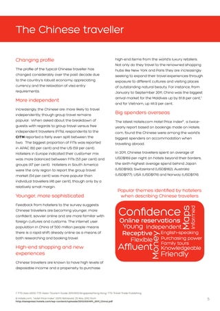 5
The Chinese traveller
Changing profile
The profile of the typical Chinese traveller has
changed considerably over the past decade due
to the country’s robust economy, appreciating
currency and the relaxation of visa entry
requirements.
More independent
Increasingly, the Chinese are more likely to travel
independently, though group travel remains
popular. When asked about the breakdown of
guests with regards to group travel versus free
independent travellers (FITs), respondents to the
CITM reported a fairly even split between the
two. The biggest proportion of FITs was reported
in APAC (60 per cent) and the US (59 per cent).
Hoteliers in Europe indicated their customer mix
was more balanced between FITs (53 per cent) and
groups (47 per cent). Hoteliers in South America
were the only region to report the group travel
market (54 per cent) was more popular than
individual travellers (46 per cent), though only by a
relatively small margin.
Younger, more sophisticated
Feedback from hoteliers to the survey suggests
Chinese travellers are becoming younger, more
confident, savvier online and are more familiar with
foreign cultures and customs. The internet user
population in China of 500 million people means
there is a rapid shift already online as a means of
both researching and booking travel.
High-end shopping and new
experiences
Chinese travellers are known to have high levels of
disposable income and a propensity to purchase
high-end items from the world’s luxury retailers.
Not only do they travel to the renowned shopping
hubs like New York and Paris they are increasingly
seeking to expand their travel experiences through
exposure to different cultures and visiting places
of outstanding natural beauty. For instance, from
January to September 2011, China was the biggest
arrival market for the Maldives up by 61.8 per cent,7
and for Vietnam, up 44.9 per cent.
Big spenders overseas
The latest Hotels.com Hotel Price Index8
, a twice-
yearly report based on bookings made on Hotels.
com, found the Chinese were among the world’s
biggest spenders on accommodation when
travelling abroad.
In 2011, Chinese travellers spent an average of
USD$169 per night on hotels beyond their borders,
the sixth-highest average spend behind Japan
(USD$190); Switzerland (USD$182); Australia
(USD$177); USA (USD$174) and Norway (USD$174).
7 TTG Asia (2012) TTG Asian Tourism Guide 2011/2012.Singapore/Hong Kong: TTG Travel Trade Publishing
8 Hotels.com, “Hotel Price Index” (2011) Retrieved: 25 May 2012 from 									
http://asiapress.hotels.com/wp-content/uploads/2012/03/HPI_2011_China.pdf
English-speaking
Maps
Young
Receptive
Purchasing power
Online reservations
Money
Independent
KnowledgeableAffluent
Confidence
Informed
Flexible Family tours
Friendly
Popular themes identified by hoteliers
when describing Chinese travellers
 