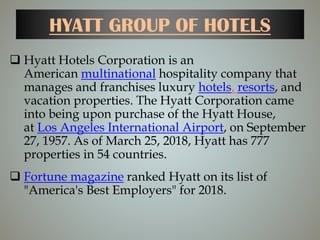 HYATT GROUP OF HOTELS
 Hyatt Hotels Corporation is an
American multinational hospitality company that
manages and franchises luxury hotels, resorts, and
vacation properties. The Hyatt Corporation came
into being upon purchase of the Hyatt House,
at Los Angeles International Airport, on September
27, 1957. As of March 25, 2018, Hyatt has 777
properties in 54 countries.
 Fortune magazine ranked Hyatt on its list of
"America's Best Employers" for 2018.
 