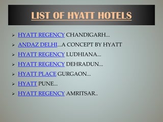LIST OF HYATT HOTELS
 HYATT REGENCY CHANDIGARH...
 ANDAZ DELHI...A CONCEPT BY HYATT
 HYATT REGENCY LUDHIANA...
 HYATT REGENCY DEHRADUN...
 HYATT PLACE GURGAON...
 HYATT PUNE...
 HYATT REGENCY AMRITSAR..
 