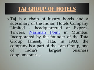 TAJ GROUP OF HOTELS
❏ Taj is a chain of luxury hotels and a
subsidiary of the Indian Hotels Company
Limited - headquartered at Express
Towers, Nariman Point in Mumbai.
Incorporated by the founder of the Tata
Group, Jamsetji Tata, in 1903, the
company is a part of the Tata Group, one
of India's largest business
conglomerates...
 