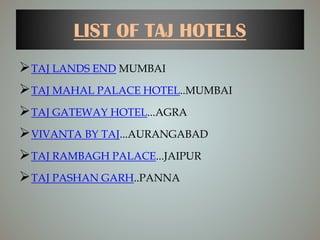 LIST OF TAJ HOTELS
TAJ LANDS END MUMBAI
TAJ MAHAL PALACE HOTEL..MUMBAI
TAJ GATEWAY HOTEL...AGRA
VIVANTA BY TAJ...AURANGABAD
TAJ RAMBAGH PALACE...JAIPUR
TAJ PASHAN GARH..PANNA
 
