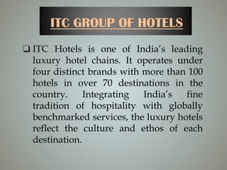 ITC GROUP OF HOTELS
❏ ITC Hotels is one of India’s leading
luxury hotel chains. It operates under
four distinct brands with more than 100
hotels in over 70 destinations in the
country. Integrating India’s fine
tradition of hospitality with globally
benchmarked services, the luxury hotels
reflect the culture and ethos of each
destination.
 