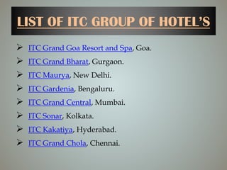 LIST OF ITC GROUP OF HOTEL’S
 ITC Grand Goa Resort and Spa, Goa.
 ITC Grand Bharat, Gurgaon.
 ITC Maurya, New Delhi.
 ITC Gardenia, Bengaluru.
 ITC Grand Central, Mumbai.
 ITC Sonar, Kolkata.
 ITC Kakatiya, Hyderabad.
 ITC Grand Chola, Chennai.
 
