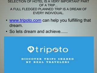SELECTION OF HOTEL IS A VERY IMPORTANT PART
OF A TRIP...
A FULL FLEDGED PLANNED TRIP IS A DREAM OF
EVERY INDIVIDUAL.
• www.tripoto.com can help you fulfilling that
dream.
• So lets dream and achieve......
 