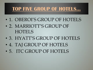 TOP FIVE GROUP OF HOTELS...
• 1. OBEROI’S GROUP OF HOTELS
• 2. MARRIOTT’S GROUP OF
HOTELS
• 3. HYATT’S GROUP OF HOTELS
• 4. TAJ GROUP OF HOTELS
• 5. ITC GROUP OF HOTELS
 
