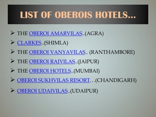 LIST OF OBEROIS HOTELS...
 THE OBEROI AMARVILAS..(AGRA)
 CLARKES..(SHIMLA)
 THE OBEROI VANYAVILAS.. (RANTHAMBORE)
 THE OBEROI RAJVILAS..(JAIPUR)
 THE OBEROI HOTELS..(MUMBAI)
 OBEROI SUKHVILAS RESORT…(CHANDIGARH)
 OBEROI UDAIVILAS..(UDAIPUR)
 