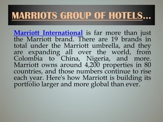 MARRIOTS GROUP OF HOTELS...
Marriott International is far more than just
the Marriott brand. There are 19 brands in
total under the Marriott umbrella, and they
are expanding all over the world, from
Colombia to China, Nigeria, and more.
Marriott owns around 4,200 properties in 80
countries, and those numbers continue to rise
each year. Here's how Marriott is building its
portfolio larger and more global than ever.
 