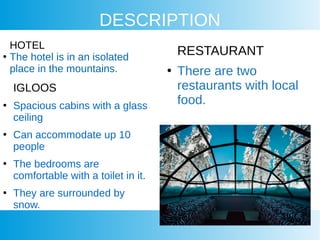 DESCRIPTION
IGLOOS
●
Spacious cabins with a glass
ceiling
●
Can accommodate up 10
people
●
The bedrooms are
comfortable with a toilet in it.
●
They are surrounded by
snow.
RESTAURANT
●
There are two
restaurants with local
food.
HOTEL
●
The hotel is in an isolated
place in the mountains.
 