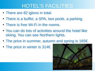 HOTEL’S FACILITIES
●
There are 82 igloos in total.
●
There is a buffet, a SPA, two pools, a parking.
●
There is free Wi-Fi in the rooms.
●
You can do lots of activities around the hotel like
skiing. You can see Northern lights.
●
The price in summer, autumn and spring is 165€.
●
The price in winter is 314€.
 