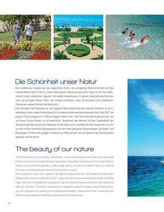 10
Die mediterrane Umgebung, das angenehme Klima, die einzigartige Naturschönheit und das
saubere Meer haben Poreč zu einem besonderen Urlaubsziel gemacht. Egal, ob Sie ihren Zuflu-
chtsort in den versteckten Lagunen mit weißen Kieselsteinen, in kleinen oder größeren Buchten
oder auf sonnigen Felsen finden, Sie werden entdecken, dass die sauberen und unberührten
Strände ein wahres Wunder der Natur sind.
Dem Schatten der Kieferbäume, der üppigen Pflanzenwelt und den weichen Stränden ist es zu
verdanken, dass unsere Ferienobjekte für Familienurlaube besonders geeignet sind. Seit 2007 hat
Laguna Poreč insgesamt 10 Blaue Flaggen bekommen, eine internationale Auszeichnung, die
von einem hohen Niveau an Umweltschutz, Sauberkeit des Meeres und der Gepflegtheit der
Strände zeugt. Die istrianische Halbinsel hat die wahre und unverfälschte Natur bewahren können
und Sie können diese bei Spaziergängen auf den nahe gelegenen Spazierwegen, auf Wald- und
Bergwegen inmitten der üppigen mediterranen Pflanzenwelt, die der Adriatischen See Schatten
spendet, kennen lernen.
The Mediterranean surroundings, mild climate, unique natural beauty and clean sea have made
Poreč to become an exceptional tourist destination. Regardless of whether you find your shelter in
hidden coves with white pebbles, small or large bays or choose sun-bathed rocks, you will find
that clean and unspoiled beaches are a true wonder of nature.
With shady pine trees, lush vegetation and gently sloping beaches, our facilities are particularly
well suited for a family holiday. Since 2007, Laguna Poreč has been awarded with a total of 10 Blue
Flags, international recognition testifying our high standards of clean environment, clear water and
well-kept beaches. The Istrian peninsula has managed to preserve original natural values which
you can experience by walking on the nearby promenades, forest and hill trails covered by lush
Mediterranean vegetation which provides shade to the Adriatic Sea.
Die Schönheit unser Natur
The beauty of our nature
 