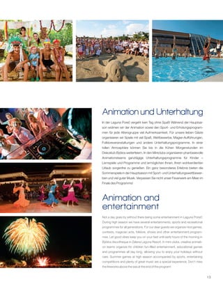 13
Animation und Unterhaltung
Animation and
entertainment
In der Laguna Poreč vergeht kein Tag ohne Spaß! Während der Hauptsai-
son widmen wir der Animation sowie den Sport- und Erholungsprogram-
men für jede Altersgruppe viel Aufmerksamkeit. Für unsere lieben Gäste
organisieren wir Spiele mit viel Spaß, Wettbewerbe, Magier-Aufführungen,
Folkloreveranstaltungen und andere Unterhaltungsprogramme. In einer
tollen Atmosphäre können Sie bis in die frühen Morgenstunden im
Diskoklub Byblos weiterfeiern. In den Miniclubs organisieren phantasievolle
Animationsteams ganztägige Unterhaltungsprogramme für Kinder –
Lernspiele und Programme und ermöglichen Ihnen, Ihren wohlverdienten
Urlaub sorgenfrei zu genießen. Ein ganz besonderes Erlebnis bieten die
Sommerspiele in der Hauptsaison mit Sport- und Unterhaltungswettbewer-
ben und viel guter Musik. Verpassen Sie nicht unser Feuerwerk am Meer im
Finale des Programms!
Not a day goes by without there being some entertainment in Laguna Poreč!
During high season we have several entertainments, sports and recreational
programmes for all generations. For our dear guests we organize nice games,
contests, magician acts, folklore, shows and other entertainment program-
mes. Let good vibes keep you on your feet until early hours of the morning in
Byblos discotheque in Zelena Laguna Resort. In mini-clubs, creative animati-
on teams organize for children fun-filled entertainment, educational games
and programmes all day long, allowing you to enjoy your holidays without
care. Summer games at high season accompanied by sports, entertaining
competitions and plenty of great music are a special experience. Don't miss
the fireworks above the sea at the end of the program!
 
