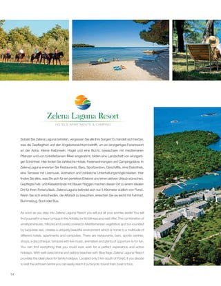 14
&
Sobald Sie Zelena Laguna betreten, vergessen Sie alle Ihre Sorgen! Es handelt sich hierbei,
was die Gepflegtheit und den Angebotsreichtum betrifft, um ein einzigartiges Ferienresort
an der Adria. Kleine Halbinseln, Hügel und eine Bucht, bewachsen mit mediterranen
Pflanzen und von türkisfarbenem Meer eingerahmt, bilden eine Landschaft von einzigarti-
ger Schönheit. Hier finden Sie zahlreiche Hotels, Ferienwohnungen und Campingplätze. In
Zelena Laguna erwarten Sie Restaurants, Bars, Sportzentren, Geschäfte, eine Diskothek,
eine Terrasse mit Livemusik, Animation und zahlreiche Unterhaltungsmöglichkeiten. Hier
finden Sie alles, was Sie sich für ein perfektes Erlebnis und einen aktiven Urlaub wünschen.
Gepflegte Fels- und Kieselstrände mit Blauen Flaggen machen diesen Ort zu einem idealen
Ort für Ihren Ferienurlaub. Zelena Laguna befindet sich nur 5 Kilometer südlich von Poreč.
Wenn Sie sich entscheiden, die Altstadt zu besuchen, erreichen Sie sie leicht mit Fahrrad,
Bummelzug, Boot oder Bus.
As soon as you step into Zelena Laguna Resort you will put all your worries aside! You will
find yourself in a resort unique in the Adriatic for its tidiness and vast offer. The combination of
small peninsulas, hillocks and coves covered in Mediterranean vegetation and sur-rounded
by turquoise sea, creates a uniquely beautiful environment which is home to a multitude of
different hotels, apartments and campsites. There are restaurants, bars, sports centres,
shops, a discotheque, terraces with live music, animation and plenty of opportuni-ty for fun.
You can find everything that you could ever wish for a perfect experience and active
holidays. With well cared stone and pebbly beaches with Blue flags, Zelena Laguna Resort
provides the ideal place for family holidays. Located only 5 km south of Poreč, if you decide
to visit the old town centre you can easily reach it by bicycle, tourist train, boat or bus.
 