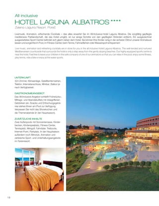 18
Zelena Laguna Resort, Poreč
HOTEL LAGUNA ALBATROS ****
All inclusive
Livemusik, Animation, erfischende Cocktails – das alles erwartet Sie im All-Inclusive-Hotel Laguna Albatros. Die sorgfältig gepflegte
mediterrane Parklandschaft, die das Hotel umgibt, ist nur einige Schritte von den gepflegten Stränden entfernt. Ein ausgezeichnet
ausgestattetes Sport-Center befindet sich gleich neben dem Hotel. Sie können Ihre Kinder ruhig in der sicheren Obhut unserer Animateure
lassen und sorgenfrei im Pool, im Fitness-Center, beim Tennis, Fahrradfahren oder Wassersport entspannen!
UNTERKUNFT
GASTRONOMIEANGEBOT
ZUSÄTZLICHE INHALTE
324 Zimmer, Klimaanlage, Satellitenfernsehen,
Telefon, Internetanschluss, Minibar; Balkon je
nach Verfügbarkeit.
Das All-Inclusive-Angebot schließt Frühstücks-,
Mittags- und Abendsbuffets mit inbegriffenen
Getränken ein. Snacks und Erfrischungsgetr -
nke stehen Ihnen am Pool zur Verfügung.
Verpassen Sie nicht das Showkochen und
die Themenabende (in der Hauptsaison).
Zwei Außenpools mit Sonnenterrasse, Kinder-
becken, Kinderspielplatz, Fitness-Center,
Tennisplatz, Minigolf, Fahrräder, Tretboote,
Internet-Point, Parkplatz. In der Hauptsaison
außerdem noch Miniclub, Animation und
zahlreiche Sport- und Unterhaltungsangebote
im Ferienresort.
ä
Live music, animation and refreshing cocktails are in store for you in the all inclusive Hotel Laguna Albatros. The well-tended and nurtured
Mediterranean countryside that surrounds the hotel is only a step away from the gently sloping beaches. Our highly equipped sports centre is
near the hotel. Feel free to leave your children in the safe company of one of our animators so that you can relax in the pool, enjoy some fitness,
play tennis, ride a bike or enjoy at the water sports.
 