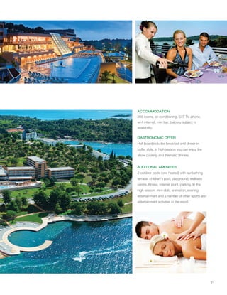 21
ACCOMMODATION
GASTRONOMIC OFFER
ADDITIONAL AMENITIES
265 rooms, air-conditioning, SAT TV, phone,
wi-fi internet, mini bar; balcony subject to
availability.
Half board includes breakfast and dinner in
buffet style. In high season you can enjoy the
show cooking and thematic dinners.
2 outdoor pools (one heated) with sunbathing
terrace, children's pool, playground, wellness
centre, fitness, internet point, parking. In the
high season: mini-club, animation, evening
entertainment and a number of other sports and
entertainment activities in the resort.
 