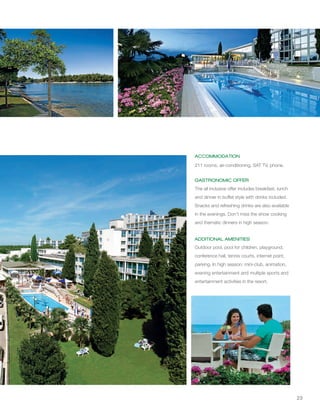 23
ACCOMMODATION
GASTRONOMIC OFFER
ADDITIONAL AMENITIES
1
211 rooms, air-conditioning, SAT TV, phone.
The all inclusive offer includes breakfast, lunch
and dinner in buffet style with drinks included.
Snacks and refreshing drinks are also available
in the evenings. Don't miss the show cooking
and thematic dinners in high season.
Outdoor pool, pool for children, playground,
conference hall, tennis courts, internet point,
parking. In high season: mini-club, animation,
evening entertainment and multiple sports and
entertainment activities in the resort.
 