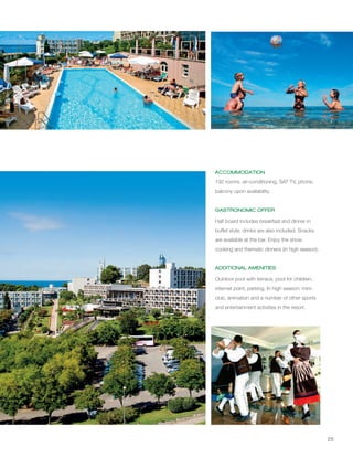 25
ACCOMMODATION
GASTRONOMIC OFFER
ADDITIONAL AMENITIES
192 rooms, air-conditioning, SAT TV, phone;
balcony upon availability.
Half board includes breakfast and dinner in
buffet style; drinks are also included. Snacks
are available at the bar. Enjoy the show
cooking and thematic dinners (in high season).
Outdoor pool with terrace, pool for children,
internet point, parking. In high season: mini-
club, animation and a number of other sports
and entertainment activities in the resort.
 