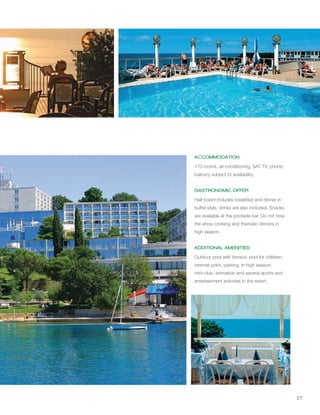 27
ACCOMMODATION
GASTRONOMIC OFFER
ADDITIONAL AMENITIES
170 rooms, air-conditioning, SAT TV, phone;
balcony subject to availability.
Half board includes breakfast and dinner in
buffet style, drinks are also included. Snacks
are available at the poolside bar. Do not miss
the show cooking and thematic dinners in
high season.
Outdoor pool with terrace, pool for children,
internet point, parking. In high season:
mini-club, animation and several sports and
entertainment activities in the resort.
 