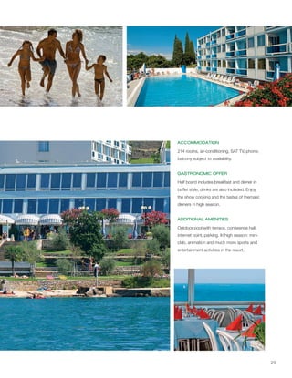 29
ACCOMMODATION
GASTRONOMIC OFFER
ADDITIONAL AMENITIES
214 rooms, air-conditioning, SAT TV, phone;
balcony subject to availability.
Half board includes breakfast and dinner in
buffet style; drinks are also included. Enjoy
the show cooking and the tastes of thematic
dinners in high season.
Outdoor pool with terrace, conference hall,
internet point, parking. In high season: mini-
club, animation and much more sports and
entertainment activities in the resort.
 