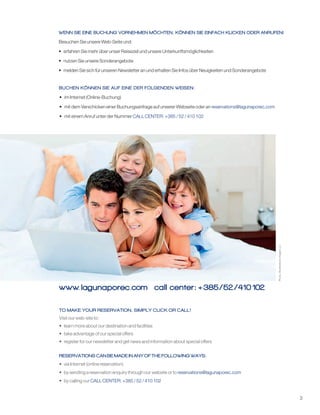 3
www. lagunaporec.com call center: +385/52 /410102
Photo:ShutterstockImagesLLC
Besuchen Sie unsere Web-Seite und:
• erfahren Sie mehr über unser Reiseziel und unsere Unterkunftsmöglichkeiten
• nutzen Sie unsere Sonderangebote
• melden Sie sich für unseren Newsletter an und erhalten Sie Infos über Neuigkeiten und Sonderangebote
• im Internet (Online-Buchung)
• mit dem Verschicken einer Buchungsanfrage auf unserer Webseite oder an
• mit einem Anruf unter der Nummer
reservations@lagunaporec.com
CALL CENTER: +385 / 52 / 410 102
BUCHEN KÖNNEN SIE AUF EINE DER FOLGENDEN WEISEN:
WENN SIE EINE BUCHUNG VORNEHMEN MÖCHTEN, KÖNNEN SIE EINFACH KLICKEN ODER ANRUFEN!
TO MAKE YOUR RESERVATION, SIMPLY CLICK OR CALL!
RESERVATIONS CAN BE MADE IN ANY OF THE FOLLOWING WAYS:
Visit our web-site to:
• learn more about our destination and facilities
• take advantage of our special offers
• register for our newsletter and get news and information about special offers
• via Internet (online reservation)
• by sending a reservation enquiry through our website or to
• by calling our
reservations@lagunaporec.com
CALL CENTER: +385 / 52 / 410 102
 