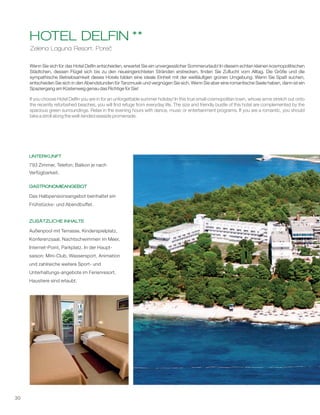 30
Zelena Laguna Resort, Poreč
HOTEL DELFIN **
Wenn Sie sich für das Hotel Delfin entscheiden, erwartet Sie ein unvergesslicher Sommerurlaub! In diesem echten kleinen kosmopolitischen
Städtchen, dessen Flügel sich bis zu den neueingerichteten Stränden erstrecken, finden Sie Zuflucht vom Alltag. Die Größe und die
sympathische Betriebsamkeit dieses Hotels bilden eine ideale Einheit mit der weitläufigen grünen Umgebung. Wenn Sie Spaß suchen,
entscheiden Sie sich in den Abendstunden für Tanzmusik und vergnügen Sie sich. Wenn Sie aber eine romantische Seele haben, dann ist ein
Spaziergang am Küstenweg genau das Richtige für Sie!
1
If you choose Hotel Delfin you are in for an unforgettable summer holiday! In this true small cosmopolitan town, whose arms stretch out onto
the recently refurbished beaches, you will find refuge from everyday life. The size and friendly bustle of this hotel are complemented by the
spacious green surroundings. Relax in the evening hours with dance, music or entertainment programs. If you are a romantic, you should
take a stroll along the well-tended seaside promenade.
UNTERKUNFT
GASTRONOMIEANGEBOT
ZUSÄTZLICHE INHALTE
793 Zimmer, Telefon; Balkon je nach
Verfügbarkeit.
Das Halbpensionsangebot beinhaltet ein
Frühstücks- und Abendbuffet.
Außenpool mit Terrasse, Kinderspielplatz,
Konferenzsaal, Nachtschwimmen im Meer,
Internet-Point, Parkplatz. In der Haupt-
saison: Mini-Club, Wassersport, Animation
und zahlreiche weitere Sport- und
Unterhaltungs-angebote im Ferienresort.
Haustiere sind erlaubt.
 