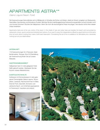 32
Zelena Laguna Resort, Poreč
APARTMENTS ASTRA**
Die Ferienwohnungen Astra befinden sich im Mittelpunkt, im Schatten der Eichen und Zedern, direkt am Strand, umgeben von Restaurants,
Geschäften, Sportzentren und Animations-Punkten. Möchten Sie die Unabhängigkeit einer Ferienwohnung genießen und sich trotzdem nicht
ums Kochen kümmern? Buchen Sie Halbpension. Wenn Sie noch die erschwingliche Preise hinzufügen, wird absolut nichts Ihren idealen
Urlaub verderben!
1
Apartments Astra are at the very centre of the resort, in the shade of oak and cedar trees just besides the beach and surrounded by
restaurants, shops, sports centres and entertainment options. If you want to enjoy the independence offered by apartments but at the same
time not worry about cooking then make a half board reservation. Considering that all of this is available at an affordable price, absolutely
nothing can ruin your ideal holiday!
UNTERKUNFT
GASTRONOMIEANGEBOT
ZUSÄTZLICHE INHALTE
116 Ferienwohnungen für 4 Personen; Satel-
litenfernsehen, Terrasse. Eine 3-D-Darstellung
der Ferienwohnung finden Sie auf unserer
Webseite.
Halbpension kann im nahe gelegenen Hotel
Delfin gebucht werden. Überlassen Sie das
Kochen unseren Meisterköchen.
Außenpool mit Sonnenterasse im nahe gele-
genen Campingplatz Zelena Laguna, Tennis-
plätze, Leseecke, Nachtschwimmen im Meer,
Internet-Point, Geschäft, Animation und
zahlreiche Sport- und Unterhaltungsangebote
im Ferienresort. Haustiere sind erlaubt.
 