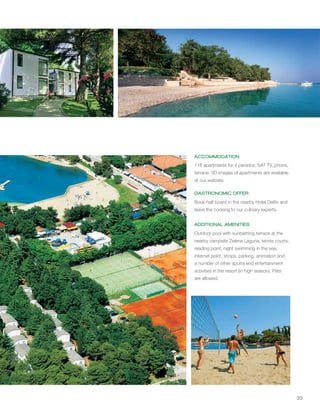33
ACCOMMODATION
GASTRONOMIC OFFER
ADDITIONAL AMENITIES
116 apartments for 4 persons; SAT TV, phone,
terrace. 3D images of apartments are available
at our website.
Book half board in the nearby Hotel Delfin and
leave the cooking to our culinary experts.
Outdoor pool with sunbathing terrace at the
nearby campsite Zelena Laguna, tennis courts,
reading point, night swimming in the sea,
internet point, shops, parking, animation and
a number of other sports and entertainment
activities in the resort (in high season). Pets
are allowed.
 