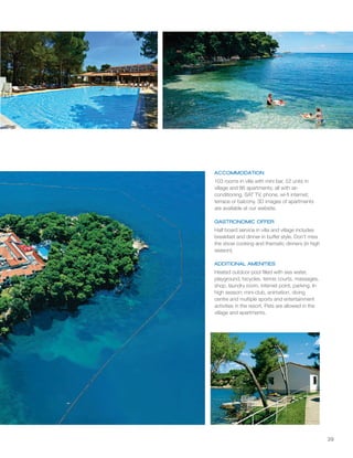 39
ACCOMMODATION
GASTRONOMIC OFFER
ADDITIONAL AMENITIES
103 rooms in villa with mini bar, 52 units in
village and 86 apartments; all with air-
conditioning, SAT TV, phone, wi-fi internet;
terrace or balcony. 3D images of apartments
are available at our website.
Half board service in villa and village includes
breakfast and dinner in buffet style. Don't miss
the show cooking and thematic dinners (in high
season).
Heated outdoor pool filled with sea water,
playground, bicycles, tennis courts, massages,
shop, laundry room, internet point, parking. In
high season: mini-club, animation, diving
centre and multiple sports and entertainment
activities in the resort. Pets are allowed in the
village and apartments.
 