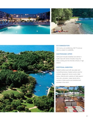 41
ACCOMMODATION
GASTRONOMIC OFFER
ADDITIONAL AMENITIES
1
1
1
1
1
332 rooms, air-conditioning, SAT TV, phone;
balcony subject to availability.
Half board includes breakfast and dinner in
buffet style with drinks included. Enjoy the
show cooking and the thematic dinners in high
season.
Heated outdoor pool with sea water and
sunbathing terrace, heated outdoor pool for
children, playground, tennis courts, table
tennis, internet point, parking. In high season:
mini-club, animation, water sports and a
number of other sports and entertainment
activities in the resort.
 
