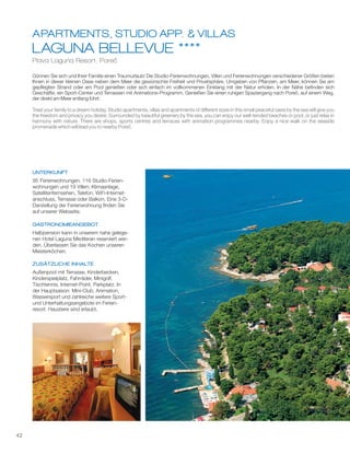 42
LAGUNA BELLEVUE ****
Plava Laguna Resort, Poreč
APARTMENTS, STUDIO APP. & VILLAS
Gönnen Sie sich und Ihrer Familie einen Traumurlaub! Die Studio-Ferienwohnungen, Villen und Ferienwohnungen verschiedener Größen bieten
Ihnen in dieser kleinen Oase neben dem Meer die gewünschte Freiheit und Privatsphäre. Umgeben von Pflanzen, am Meer, können Sie am
gepflegten Strand oder am Pool genießen oder sich einfach im vollkommenen Einklang mit der Natur erholen. In der Nähe befinden sich
Geschäfte, ein Sport-Center und Terrassen mit Animations-Programm. Genießen Sie einen ruhigen Spaziergang nach Poreč, auf einem Weg,
der direkt am Meer entlang führt.
1
Treat your family to a dream holiday. Studio apartments, villas and apartments of different sizes in this small peaceful oasis by the sea will give you
the freedom and privacy you desire. Surrounded by beautiful greenery by the sea, you can enjoy our well-tended beaches or pool, or just relax in
harmony with nature. There are shops, sports centres and terraces with animation programmes nearby. Enjoy a nice walk on the seaside
promenade which will lead you to nearby Poreč.
UNTERKUNFT
GASTRONOMIEANGEBOT
ZUSÄTZLICHE INHALTE
1
1
1
1
1
95 Ferienwohnungen, 116 Studio-Ferien-
wohnungen und 19 Villen; Klimaanlage,
Satellitenfernsehen, Telefon, WiFi-Internet-
anschluss, Terrasse oder Balkon. Eine 3-D-
Darstellung der Ferienwohnung finden Sie
auf unserer Webseite.
Halbpension kann in unserem nahe gelege-
nen Hotel Laguna Mediteran reserviert wer-
den. Überlassen Sie das Kochen unseren
Meisterköchen.
Außenpool mit Terrasse, Kinderbecken,
Kinderspielplatz, Fahrräder, Minigolf,
Tischtennis, Internet-Point, Parkplatz. In
der Hauptsaison: Mini-Club, Animation,
Wassersport und zahlreiche weitere Sport-
und Unterhaltungsangebote im Ferien
resort. Haustiere sind erlaubt
-
.
 