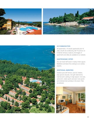 43
ACCOMMODATION
GASTRONOMIC OFFER
ADDITIONAL AMENITIES
1
1
1
1
1
95 apartments, 116 studio apartments and 19
villas; all with air-conditioning, SAT TV, phone, wi-
fi internet; terrace or balcony. 3D images of
apartments and villas are available at our website.
You can book half board in nearby Hotel Laguna
Mediteran and leave the cooking to our culinary
experts.
Outdoor pool with terrace, pool for children,
play-ground, bicycles, mini golf, table tennis,
internet point, parking. In high season: mini-club,
anima-tion, water sports and even more sports
and entertainment activities in the resort. Pets
are allowed.
 
