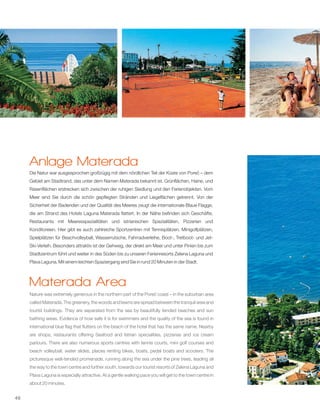 46
Anlage Materada
Die Natur war ausgesprochen großzügig mit dem nördlichen Teil der Küste von Poreč – dem
Gebiet am Stadtrand, das unter dem Namen Materada bekannt ist. Grünflächen, Haine, und
Rasenflächen erstrecken sich zwischen der ruhigen Siedlung und den Ferienobjekten. Vom
Meer sind Sie durch die schön gepflegten Stränden und Liegeflächen getrennt. Von der
Sicherheit der Badenden und der Qualität des Meeres zeugt die internationale Blaue Flagge,
die am Strand des Hotels Laguna Materada flattert. In der Nähe befinden sich Geschäfte,
Restaurants mit Meeresspezialitäten und istrianischen Spezialitäten, Pizzerien und
Konditoreien. Hier gibt es auch zahlreiche Sportzentren mit Tennisplätzen, Minigolfplätzen,
Spielplätzen für Beachvolleyball, Wasserrutsche, Fahrradverleihe, Boot-, Tretboot- und Jet-
Ski-Verleih. Besonders attraktiv ist der Gehweg, der direkt am Meer und unter Pinien bis zum
Stadtzentrum führt und weiter in des Süden bis zu unseren Ferienresorts Zelena Laguna und
Plava Laguna. Mit einem leichten Spaziergang sind Sie in rund 20 Minuten in der Stadt.
Nature was extremely generous in the northern part of the Poreč coast – in the suburban area
called Materada. The greenery, the woods and lawns are spread between the tranquil area and
tourist buildings. They are separated from the sea by beautifully tended beaches and sun
bathing areas. Evidence of how safe it is for swimmers and the quality of the sea is found in
international blue flag that flutters on the beach of the hotel that has the same name. Nearby
are shops, restaurants offering Seafood and Istrian specialities, pizzerias and ice cream
parlours. There are also numerous sports centres with tennis courts, mini golf courses and
beach volleyball, water slides, places renting bikes, boats, pedal boats and scooters. The
picturesque well-tended promenade, running along the sea under the pine trees, leading all
the way to the town centre and further south, towards our tourist resorts of Zelena Laguna and
Plava Laguna is especially attractive. At a gentle walking pace you will get to the town centre in
about 20 minutes.
Materada Area
 