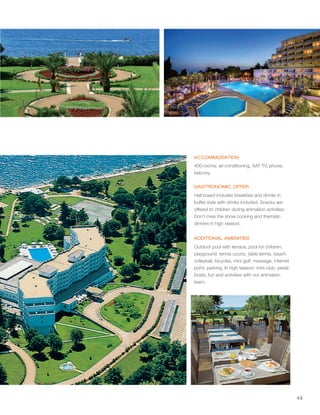 49
ACCOMMODATION
GASTRONOMIC OFFER
ADDITIONAL AMENITIES
1
1
1
400 rooms; air-conditioning, SAT TV, phone,
balcony.
Half board includes breakfast and dinner in
buffet style with drinks included. Snacks are
offered to children during animation activities.
Don't miss the show cooking and thematic
dinners in high season.
Outdoor pool with terrace, pool for children,
playground, tennis courts, table tennis, beach
volleyball, bicycles, mini golf, massage, internet
point, parking. In high season: mini-club, pedal
boats, fun and activities with our animation
team.
 