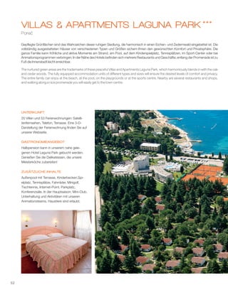 52
Poreč
***VILLAS & APARTMENTS LAGUNA PARK
Gepflegte Grünflächen sind das Wahrzeichen dieser ruhigen Siedlung, die harmonisch in einen Eichen- und Zedernwald eingebettet ist. Die
vollständig ausgestatteten Häuser von verschiedenen Typen und Größen sichern Ihnen den gewünschten Komfort und Privatsphäre. Die
ganze Familie kann fröhliche und aktive Momente am Strand, am Pool, auf dem Kinderspielplatz, Tennisplätzen, im Sport-Center oder bei
Animationsprogrammen verbringen. In der Nähe des Hotels befinden sich mehrere Restaurants und Geschäfte; entlang der Promenade ist zu
Fuß die Innenstadt leicht erreichbar.
1
The nurtured green areas are the trademarks of these peaceful Villas and Apartments Laguna Park, which harmoniously blends in with the oak
and cedar woods. The fully equipped accommodation units of different types and sizes will ensure the desired levels of comfort and privacy.
The entire family can enjoy at the beach, at the pool, on the playgrounds or at the sports centre. Nearby are several restaurants and shops,
and walking along a nice promenade you will easily get to the town centre.
UNTERKUNFT
GASTRONOMIEANGEBOT
ZUSÄTZLICHE INHALTE
1
1
1
20 Villen und 53 Ferienwohnungen: lli-
tenfernsehen, Telefon, Terrasse. Eine 3-D-
Darstellung der Ferienwohnung finden Sie auf
unserer Webseite.
Halbpension kann in unserem nahe gele-
genen Hotel Laguna Park gebucht werden.
Genießen Sie die Delikatessen, die unsere
Meisterköche zubereiten!
Außenpool mit Terrasse, Kinderbecken,Spi-
elplatz, Tennisplätze, Fahrräder, Minigolf,
Tischtennis, Internet-Point, Parkplatz,
Konferenzsäle. In der Hauptsaison: Mini-Club,
Unterhaltung und Aktivitäten mit unseren
Animationsteams. Haustiere sind erlaubt.
Sate
 