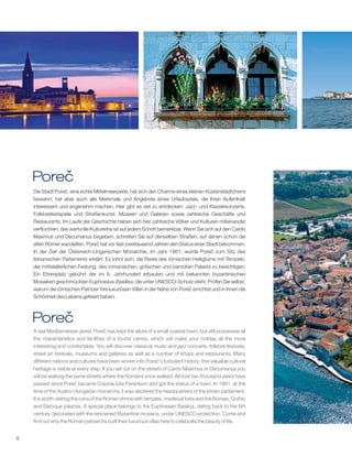 6
Porec
Die Stadt Poreč, eine echte Mittelmeerperle, hat sich den Charme eines kleinen Küstenstädtchens
bewahrt, hat aber auch alle Merkmale und Angebote eines Urlaubsziels, die Ihren Aufenthalt
interessant und angenehm machen. Hier gibt es viel zu entdecken: Jazz- und Klassikkonzerte,
Folklorefestspiele und Straßenkunst, Museen und Galerien sowie zahlreiche Geschäfte und
Restaurants. Im Laufe der Geschichte haben sich hier zahlreiche Völker und Kulturen miteinander
verflochten; das wertvolle Kulturerbe ist auf jedem Schritt bemerkbar. Wenn Sie sich auf den Cardo
Maximus und Decumanus begeben, schreiten Sie auf denselben Straßen, auf denen schon die
alten Römer wandelten. Poreč hat vor fast zweitausend Jahren den Status einer Stadt bekommen.
In der Zeit der Österreich-Ungarischen Monarchie, im Jahr 1861, wurde Poreč zum Sitz des
Istrianischen Parlaments erklärt. Es lohnt sich, die Reste des römischen Heiligtums mit Tempeln,
der mittelalterlichen Festung, des romanischen, gotischen und barocken Palasts zu besichtigen.
Ein Ehrenplatz gebührt der im 6. Jahrhundert erbauten und mit bekannten byzantinischen
Mosaiken geschmückten Euphrasius-Basilika, die unter UNESCO-Schutz steht. Prüfen Sie selbst,
warum die römischen Patrizier ihre luxuriösen Villen in der Nähe von Poreč errichtet und in ihnen die
Schönheit des Lebens gefeiert haben.
1
A real Mediterranean jewel, Poreč has kept the allure of a small coastal town, but still possesses all
the characteristics and facilities of a tourist centre, which will make your holiday all the more
interesting and comfortable. You will discover classical music and jazz concerts, folklore festivals,
street art festivals, museums and galleries as well as a number of shops and restaurants. Many
different nations and cultures have been woven into Poreč's turbulent history; this valuable cultural
heritage is visible at every step. If you set out on the streets of Cardo Maximus or Decumanus you
will be walking the same streets where the Romans once walked. Almost two thousand years have
passed since Poreč became Colonia Iulia Parentium and got the status of a town. In 1861, at the
time of the Austro-Hungarian monarchy, it was declared the headquarters of the Istrian parliament.
It is worth visiting the ruins of the Roman shrine with temples, medieval forts and the Roman, Gothic
and Baroque palaces. A special place belongs to the Euphrasian Basilica, dating back to the 6th
century, decorated with the renowned Byzantine mosaics, under UNESCO protection. Come and
find out why the Roman patriarchs built their luxurious villas here to celebrate the beauty of life.
Porec
 