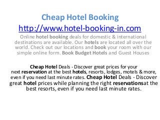 Cheap Hotel Booking
http://www.hotel-booking-in.com
Online hotel booking deals for domestic & international
destinations are available. Our hotels are located all over the
world. Check out our locations and book your room with our
simple online form. Book Budget Hotels and Guest Houses
Cheap Hotel Deals - Discover great prices for your
next reservation at the best hotels, resorts, lodges, motels & more,
even if you need last minute rates. Cheap Hotel Deals - Discover
great hotel prices while planning the right reservationsat the
best resorts, even if you need last minute rates.
 