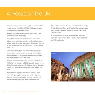 4. Focus on the UK
     Hotel room rates rose on average by 2% - from £81 to £83         Other notable rises include those seen in Wolverhampton (up
     a night - across the UK from 2009 to 2010, a percentage          27%) and Stoke-on-Trent (up 28%) which has seen increased
     increase mirroring the global pattern.                           visitor numbers since the football club entered the Premier
                                                                      League in 2008.
     However, the overall picture masks some dramatic price
     movements across the country.                                    At the other end of the scale, the Welsh cities of Cardiff
                                                                      (down 6%) and Swansea (down 14%) saw sharp falls to £76
     Many of the major tourist destinations saw some of the
                                                                      and £69 respectively.
     highest percentage price rises, as more budget-conscious
     Britons stayed at home and a return of US travellers after the
     fall in 2009. Prices in London rose 10% to £114 and Oxford
     9% to £99.

     Lake District destinations also witnessed increases with
     prices in Bowness-on-Windermere hitting £142, up 23%,            London
     and Ambleside £113, a 6% rise as hoteliers were confident
     enough of visitors to put up their rates.

     The most expensive place was St Andrews in Scotland at
     £162 a night on average – a 20% jump, partly caused by the
     British Open golf tournament. St Andrews pushed Bath from
     the top spot, with the spa city falling to fourth place in the
     table.

     Hotels in towns and cities near the M4 corridor – home
     to the UK’s growing IT industry – saw double-digit rises:
     Bracknell (up 18%) and Reading (up 15%). However, the
     steepest rise was in Norwich where prices rose 38%.




20     The Hotel Price Index Review of hotel prices in 2010
 