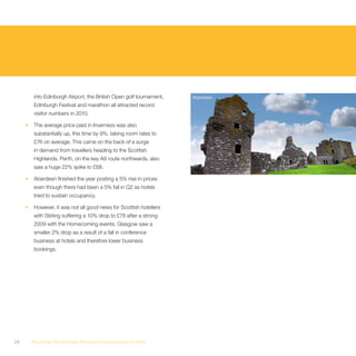 into Edinburgh Airport, the British Open golf tournament,   Aberdeen
          Edinburgh Festival and marathon all attracted record
          visitor numbers in 2010.

     •    The average price paid in Inverness was also
          substantially up, this time by 9%, taking room rates to
          £76 on average. This came on the back of a surge
          in demand from travellers heading to the Scottish
          Highlands. Perth, on the key A9 route northwards, also
          saw a huge 22% spike to £68.

     •    Aberdeen finished the year posting a 5% rise in prices
          even though there had been a 5% fall in Q2 as hotels
          tried to sustain occupancy.

     •    However, it was not all good news for Scottish hoteliers
          with Stirling suffering a 10% drop to £78 after a strong
          2009 with the Homecoming events. Glasgow saw a
          smaller 2% drop as a result of a fall in conference
          business at hotels and therefore lower business
          bookings.




24       The Hotel Price Index Review of hotel prices in 2010
 