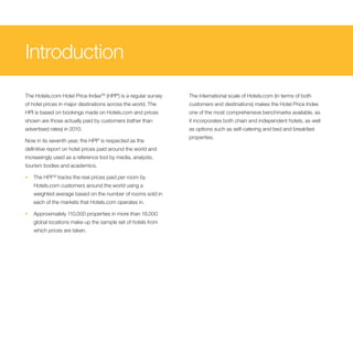 Introduction
The Hotels.com Hotel Price IndexTM (HPI®) is a regular survey   The international scale of Hotels.com (in terms of both
of hotel prices in major destinations across the world. The     customers and destinations) makes the Hotel Price Index
HPI is based on bookings made on Hotels.com and prices          one of the most comprehensive benchmarks available, as
shown are those actually paid by customers (rather than         it incorporates both chain and independent hotels, as well
advertised rates) in 2010.                                      as options such as self-catering and bed and breakfast
                                                                properties.
Now in its seventh year, the HPI® is respected as the
definitive report on hotel prices paid around the world and
increasingly used as a reference tool by media, analysts,
tourism bodies and academics.

•   The HPITM tracks the real prices paid per room by
    Hotels.com customers around the world using a
    weighted average based on the number of rooms sold in
    each of the markets that Hotels.com operates in.

•   Approximately 110,000 properties in more than 18,000
    global locations make up the sample set of hotels from
    which prices are taken.
 