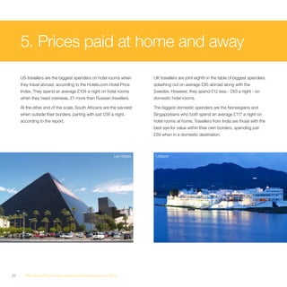 5. Prices paid at home and away
     US travellers are the biggest spenders on hotel rooms when       UK travellers are joint eighth in the table of biggest spenders,
     they travel abroad, according to the Hotels.com Hotel Price      splashing out on average £95 abroad along with the
     Index. They spend an average £104 a night on hotel rooms         Swedes. However, they spend £12 less - £83 a night - on
     when they head overseas, £1 more than Russian travellers.        domestic hotel rooms.

     At the other end of the scale, South Africans are the savviest   The biggest domestic spenders are the Norwegians and
     when outside their borders, parting with just £56 a night,       Singaporeans who both spend an average £117 a night on
     according to the report.                                         hotel rooms at home. Travellers from India are those with the
                                                                      best eye for value within their own borders, spending just
                                                                      £59 when in a domestic destination.



                                                         Las Vegas     Udaipur




26     The Hotel Price Index Review of hotel prices in 2010
 