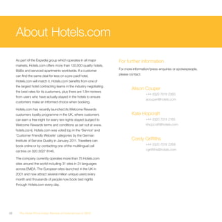 About Hotels.com
     As part of the Expedia group which operates in all major          For further information
     markets, Hotels.com offers more than 130,000 quality hotels,
     B&Bs and serviced apartments worldwide. If a customer             For more information/press enquiries or spokespeople,

     can find the same deal for less on a pre-paid hotel,              please contact:

     Hotels.com will match it. Hotels.com benefits from one of
     the largest hotel contracting teams in the industry negotiating
                                                                               Alison Couper
     the best rates for its customers, plus there are 1.8m reviews
                                                                                         +44 (0)20 7019 2360
     from users who have actually stayed in the hotels to ensure
                                                                                         acouper@hotels.com
     customers make an informed choice when booking.

     Hotels.com has recently launched its Welcome Rewards
     customers loyalty programme in the UK, where customers                    Kate Hopcraft
     can earn a free night for every ten nights stayed (subject to                       +44 (0)20 7019 2165
     Welcome Rewards terms and conditions as set out at www.                             khopcraft@hotels.com
     hotels.com). Hotels.com was voted top in the ‘Service’ and
     ‘Customer Friendly Website’ categories by the German
     Institute of Service Quality in January 2011. Travellers can              Cordy Griffiths
     book online or by contacting one of the multilingual call                           +44 (0)20 7019 2268

     centres on 020 3027 8146.                                                           cgriffiths@hotels.com

     The company currently operates more than 75 Hotels.com
     sites around the world including 31 sites in 24 languages
     across EMEA. The European sites launched in the UK in
     2001 and now attract several million unique users every
     month and thousands of people now book bed nights
     through Hotels.com every day.




38     The Hotel Price Index Review of hotel prices in 2010
 