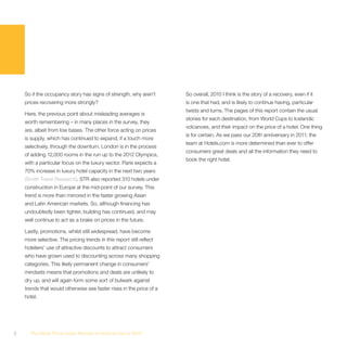 So if the occupancy story has signs of strength, why aren’t       So overall, 2010 I think is the story of a recovery, even if it
    prices recovering more strongly?                                  is one that had, and is likely to continue having, particular
                                                                      twists and turns. The pages of this report contain the usual
    Here, the previous point about misleading averages is
                                                                      stories for each destination, from World Cups to Icelandic
    worth remembering – in many places in the survey, they
                                                                      volcanoes, and their impact on the price of a hotel. One thing
    are, albeit from low bases. The other force acting on prices
                                                                      is for certain. As we pass our 20th anniversary in 2011, the
    is supply, which has continued to expand, if a touch more
                                                                      team at Hotels.com is more determined than ever to offer
    selectively, through the downturn. London is in the process
                                                                      consumers great deals and all the information they need to
    of adding 12,000 rooms in the run up to the 2012 Olympics,
                                                                      book the right hotel.
    with a particular focus on the luxury sector. Paris expects a
    70% increase in luxury hotel capacity in the next two years
    (Smith Travel Research). STR also reported 310 hotels under
    construction in Europe at the mid-point of our survey. This
    trend is more than mirrored in the faster growing Asian
    and Latin American markets. So, although financing has
    undoubtedly been tighter, building has continued, and may
    well continue to act as a brake on prices in the future.

    Lastly, promotions, whilst still widespread, have become
    more selective. The pricing trends in this report still reflect
    hoteliers’ use of attractive discounts to attract consumers
    who have grown used to discounting across many shopping
    categories. This likely permanent change in consumers’
    mindsets means that promotions and deals are unlikely to
    dry up, and will again form some sort of bulwark against
    trends that would otherwise see faster rises in the price of a
    hotel.




2     The Hotel Price Index Review of hotel prices in 2010
 