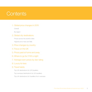 Contents

  1. Global price changes in 2010
    Overall

    By region

  2. Global city destinations
    Prices across the world’s cities
    Highest price rises and falls

  3. Price changes by country
  4. Focus on the UK
  5. Prices paid at home and away
  6. Where to go for £100 a night
  7. Average room prices by star rating
  8. Luxury for less
  9. Travel habits
    Top UK destinations for UK travellers
    Top overseas destinations for UK travellers
    Top UK destinations for travellers from overseas




                                                       The Hotel Price Index Review of hotel prices in 2010   3
 