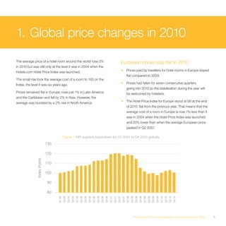 1. Global price changes in 2010
The average price of a hotel room around the world rose 2%                                                                                                  European prices stay flat in 2010
in 2010 but was still only at the level it was in 2004 when the
Hotels.com Hotel Price Index was launched.                                                                                                                  •       Prices paid by travellers for hotel rooms in Europe stayed
                                                                                                                                                                    flat compared to 2009.
The small rise took the average cost of a room to 100 on the
Index, the level it was six years ago.                                                                                                                      •       Prices had fallen for seven consecutive quarters
                                                                                                                                                                    going into 2010 so the stabilisation during the year will
Prices remained flat in Europe, rose just 1% in Latin America                                                                                                       be welcomed by hoteliers.
and the Caribbean and fell by 2% in Asia. However, the
average was boosted by a 2% rise in North America.                                                                                                          •       The Hotel Price Index for Europe stood at 99 at the end
                                                                                                                                                                    of 2010, flat from the previous year. That means that the
                                                                                                                                                                    average cost of a room in Europe is now 1% less than it
                                                                                                                                                                    was in 2004 when the Hotel Price Index was launched
                                                                                                                                                                    and 20% lower than when the average European price
                                                                                                                                                                    peaked in Q2 2007.

                                            Figure 1 HPI quarterly breakdown for Q1 2004 to Q4 2010 globally

                              130

                              120
               Index Points




                              110

                              100

                               90

                               80
                                    Q1 04
                                            Q2 04
                                                    Q3 04
                                                            Q4 04
                                                                    Q1 05
                                                                            Q2 05
                                                                                    Q3 05
                                                                                            Q4 05
                                                                                                    Q1 06
                                                                                                            Q2 06
                                                                                                                    Q3 06
                                                                                                                            Q4 06
                                                                                                                                    Q1 07
                                                                                                                                            Q2 07
                                                                                                                                                    Q3 07
                                                                                                                                                            Q4 07
                                                                                                                                                                    Q1 08
                                                                                                                                                                            Q2 08
                                                                                                                                                                                    Q3 08
                                                                                                                                                                                            Q4 08
                                                                                                                                                                                                    Q1 09
                                                                                                                                                                                                            Q2 09
                                                                                                                                                                                                                    Q3 09
                                                                                                                                                                                                                            Q4 09
                                                                                                                                                                                                                                    Q1 10
                                                                                                                                                                                                                                            Q2 10
                                                                                                                                                                                                                                                    Q3 10
                                                                                                                                                                                                                                                            Q4 10




                                                                                                                                                                               The Hotel Price Index Review of hotel prices in 2010                                 5
 