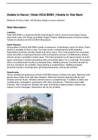 Hotels In Hanoi | Hotel HOA BINH | Hotels In Viet Nam
Welcome To Every Hotel, 100,000 plus listings on every continent.


Hotel Description

Location.
Hotel HOA BINH is a business-friendly hotel located in Hanoi, close to Hanoi Opera House,
Hoan Kiem Lake, and Thang Long Water Puppet Theatre. Additional points of interest include
Temple of Literature and Ho Chi Minh Mausoleum.

Hotel Features.
Dining options at Hotel HOA BINH include 2 restaurants. A bar/lounge is open for drinks. Room
service is available 24 hours a day. The hotel serves a complimentary buffet breakfast.
Recreational amenities include a health club and a sauna. This 3-star property has a business
center and offers a meeting/conference room and business services. Complimentary wireless
Internet access is available in public areas. This Hanoi property has 20 square meters of event
space consisting of conference/meeting rooms and exhibit space. For a surcharge, the property
offers a roundtrip airport shuttle at scheduled times. Wedding services, tour/ticket assistance,
and tour assistance are available. Guest parking is complimentary. Additional property
amenities include a concierge desk, gift shops/newsstands, and laundry facilities.

Guestrooms.
103 air-conditioned guestrooms at Hotel HOA BINH feature minibars and safes. Balconies offer
garden views. Beds come with down blankets. Bathrooms feature separate bathtubs and
showers and hair dryers. Wireless Internet access is complimentary. In addition to desks and
complimentary newspapers, guestrooms offer direct-dial phones. Televisions have cable
channels. Also included are windows that open and blackout drapes/curtains. Guests may
request in-room massages. Guestrooms are all non-smoking.




                                                                                           1/5
 