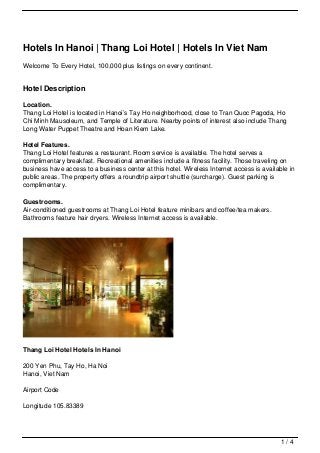 Hotels In Hanoi | Thang Loi Hotel | Hotels In Viet Nam
Welcome To Every Hotel, 100,000 plus listings on every continent.


Hotel Description

Location.
Thang Loi Hotel is located in Hanoi’s Tay Ho neighborhood, close to Tran Quoc Pagoda, Ho
Chi Minh Mausoleum, and Temple of Literature. Nearby points of interest also include Thang
Long Water Puppet Theatre and Hoan Kiem Lake.

Hotel Features.
Thang Loi Hotel features a restaurant. Room service is available. The hotel serves a
complimentary breakfast. Recreational amenities include a fitness facility. Those traveling on
business have access to a business center at this hotel. Wireless Internet access is available in
public areas. The property offers a roundtrip airport shuttle (surcharge). Guest parking is
complimentary.

Guestrooms.
Air-conditioned guestrooms at Thang Loi Hotel feature minibars and coffee/tea makers.
Bathrooms feature hair dryers. Wireless Internet access is available.




Thang Loi Hotel Hotels In Hanoi

200 Yen Phu, Tay Ho, Ha Noi
Hanoi, Viet Nam

Airport Code

Longitude 105.83389




                                                                                            1/4
 