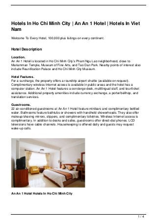 Hotels In Ho Chi Minh City | An An 1 Hotel | Hotels In Viet
Nam
Welcome To Every Hotel, 100,000 plus listings on every continent.


Hotel Description

Location.
An An 1 Hotel is located in Ho Chi Minh City’s Pham Ngu Lao neighborhood, close to
Mariamman Temple, Museum of Fine Arts, and Tao Dan Park. Nearby points of interest also
include Reunification Palace and Ho Chi Minh City Museum.

Hotel Features.
For a surcharge, the property offers a roundtrip airport shuttle (available on request).
Complimentary wireless Internet access is available in public areas and the hotel has a
computer station. An An 1 Hotel features a concierge desk, multilingual staff, and tour/ticket
assistance. Additional property amenities include currency exchange, a porter/bellhop, and
translation services.

Guestrooms.
22 air-conditioned guestrooms at An An 1 Hotel feature minibars and complimentary bottled
water. Bathrooms feature bathtubs or showers with handheld showerheads. They also offer
makeup/shaving mirrors, slippers, and complimentary toiletries. Wireless Internet access is
complimentary. In addition to desks and safes, guestrooms offer direct-dial phones. LCD
televisions have cable channels. Housekeeping is offered daily and guests may request
wake-up calls.




An An 1 Hotel Hotels In Ho Chi Minh City




                                                                                             1/4
 