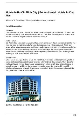 Hotels In Ho Chi Minh City | Bel Ami Hotel | Hotels In Viet
Nam
Welcome To Every Hotel, 100,000 plus listings on every continent.


Hotel Description

Location.
Located in Ho Chi Minh City, Bel Ami Hotel is near the airport and close to Ho Chi Minh City
National University, Dam Sen Water Park, and Gia Dinh Park. Nearby points of interest also
include Thien Hau Pagoda and War Remnants Museum.

Hotel Features.
Bel Ami Hotel’s restaurant serves breakfast, lunch, and dinner. Room service is available. The
hotel serves a complimentary buffet breakfast each morning in the restaurant. This 3-star
property has a business center and offers a meeting/conference room. Complimentary wireless
Internet access is available in public areas. For a surcharge, the property offers a roundtrip
airport shuttle (available on request). Additional property amenities include a concierge desk,
multilingual staff, and tour/ticket assistance.

Guestrooms.
54 air-conditioned guestrooms at Bel Ami Hotel feature minibars and complimentary bottled
water. Bathrooms feature bathtubs or showers with handheld showerheads. They also offer
makeup/shaving mirrors, slippers, and complimentary toiletries. Wireless Internet access is
complimentary. In addition to desks, guestrooms offer direct-dial phones. 29-inch LCD
televisions have cable channels. Rooms also include hair dryers. Housekeeping is available
daily. Guestrooms are all non-smoking.




Bel Ami Hotel Hotels In Ho Chi Minh City




                                                                                          1/5
 
